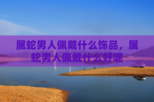 属蛇男人佩戴什么饰品，属蛇男人佩戴什么好呢