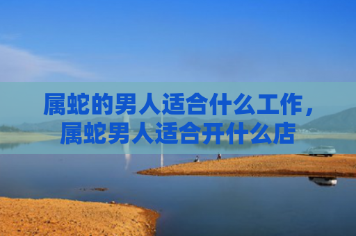 属蛇的男人适合什么工作，属蛇男人适合开什么店