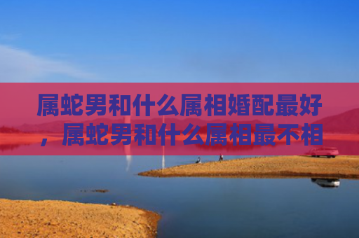 属蛇男和什么属相婚配最好，属蛇男和什么属相最不相配