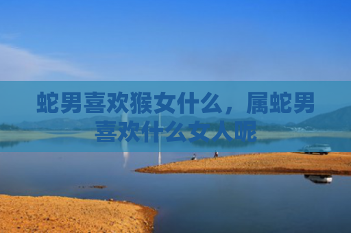 蛇男喜欢猴女什么，属蛇男喜欢什么女人呢