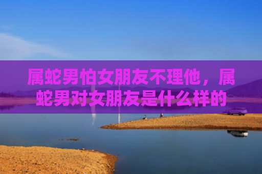 属蛇男怕女朋友不理他，属蛇男对女朋友是什么样的