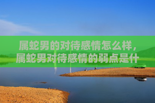 属蛇男的对待感情怎么样，属蛇男对待感情的弱点是什么