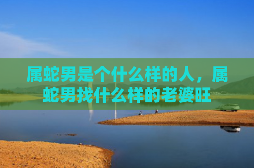 属蛇男是个什么样的人，属蛇男找什么样的老婆旺
