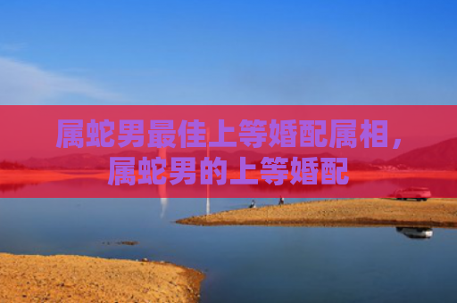 属蛇男最佳上等婚配属相，属蛇男的上等婚配