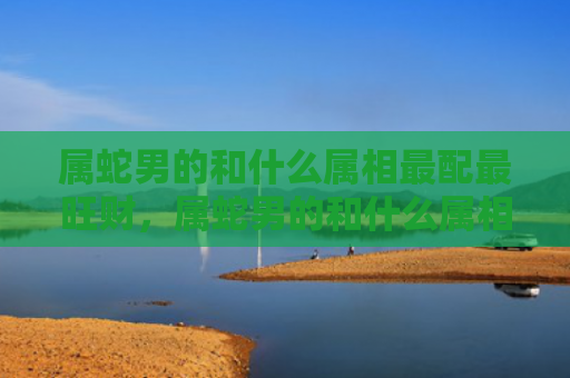 属蛇男的和什么属相最配最旺财，属蛇男的和什么属相最配,相克相冲