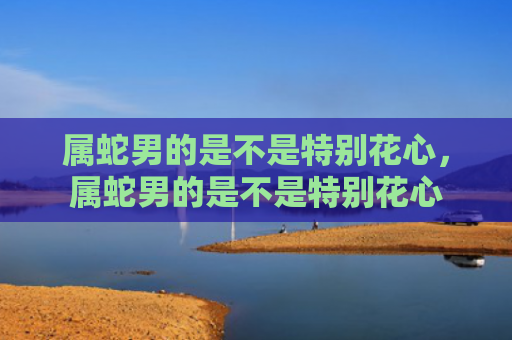 属蛇男的是不是特别花心，属蛇男的是不是特别花心