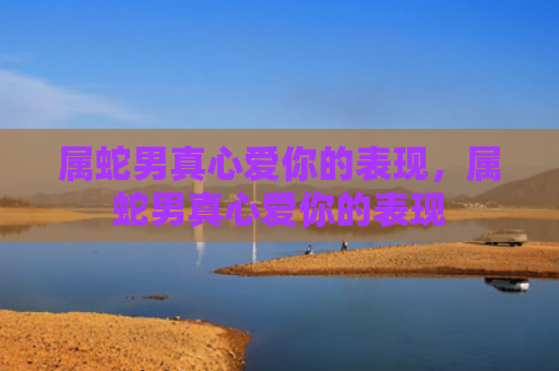 属蛇男真心爱你的表现，属蛇男真心爱你的表现