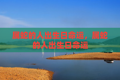 属蛇的人出生日命运，属蛇的人出生日命运