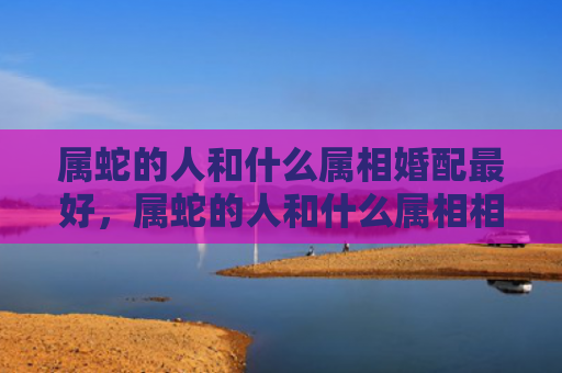 属蛇的人和什么属相婚配最好，属蛇的人和什么属相相害好