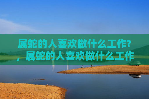 属蛇的人喜欢做什么工作?，属蛇的人喜欢做什么工作-