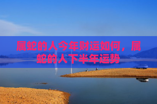 属蛇的人今年财运如何，属蛇的人下半年运势