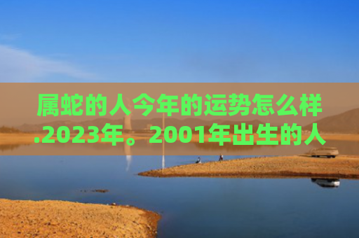 属蛇的人今年的运势怎么样.2023年。2001年出生的人，属蛇的人今年的运气怎么样啊-