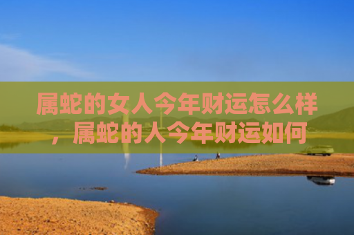 属蛇的女人今年财运怎么样，属蛇的人今年财运如何