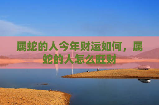 属蛇的人今年财运如何，属蛇的人怎么旺财