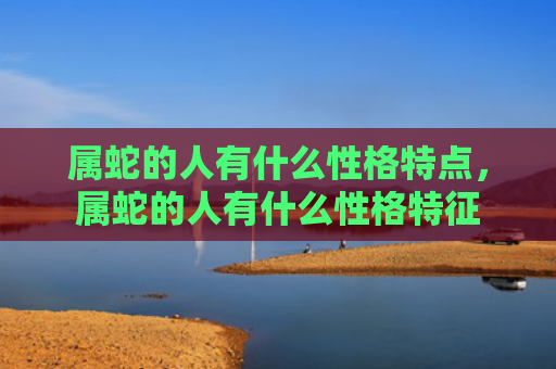 属蛇的人有什么性格特点，属蛇的人有什么性格特征