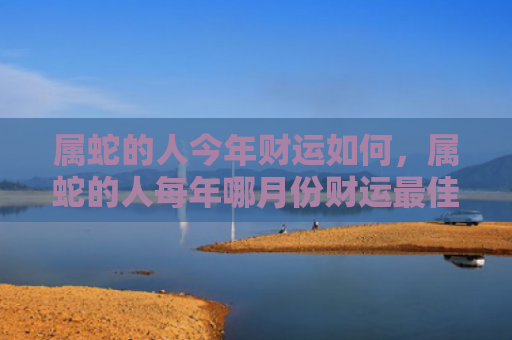 属蛇的人今年财运如何，属蛇的人每年哪月份财运最佳