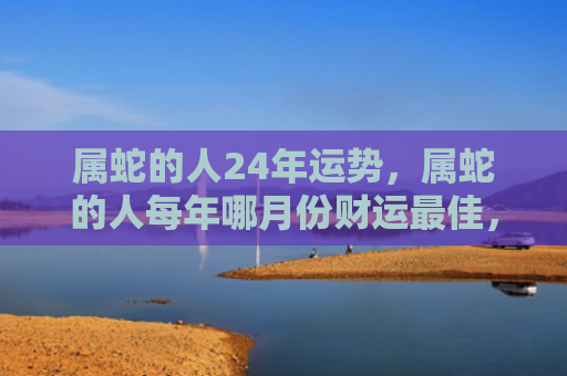 属蛇的人24年运势，属蛇的人每年哪月份财运最佳，1