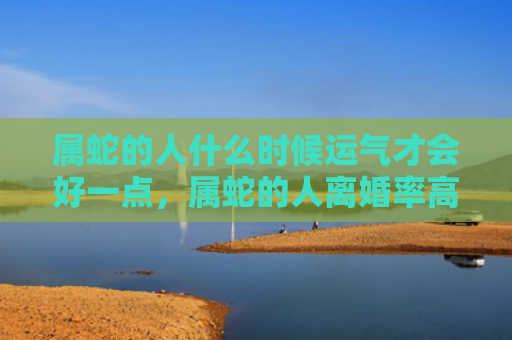 属蛇的人什么时候运气才会好一点，属蛇的人离婚率高吗