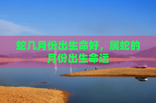 蛇几月份出生命好，属蛇的月份出生命运