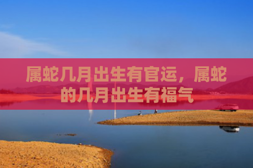 属蛇几月出生有官运，属蛇的几月出生有福气