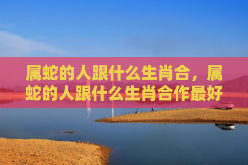 属蛇的人跟什么生肖合，属蛇的人跟什么生肖合作最好