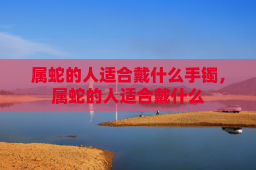 属蛇的人适合戴什么手镯，属蛇的人适合戴什么