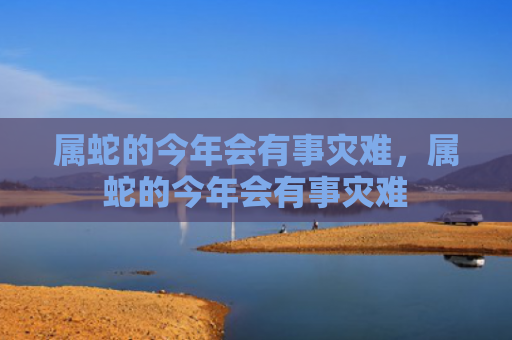 属蛇的今年会有事灾难，属蛇的今年会有事灾难
