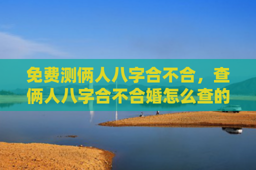 免费测俩人八字合不合，查俩人八字合不合婚怎么查的