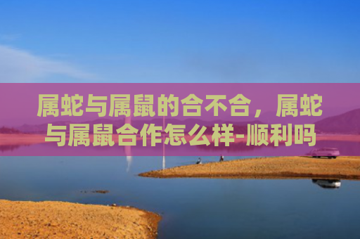 属蛇与属鼠的合不合，属蛇与属鼠合作怎么样-顺利吗-