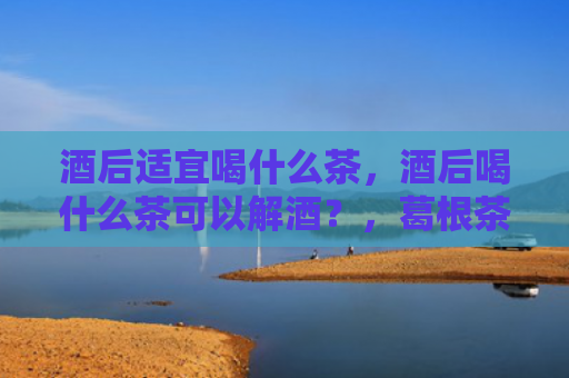 酒后适宜喝什么茶，酒后喝什么茶可以解酒？，葛根茶和浓茶那个解酒比较好？