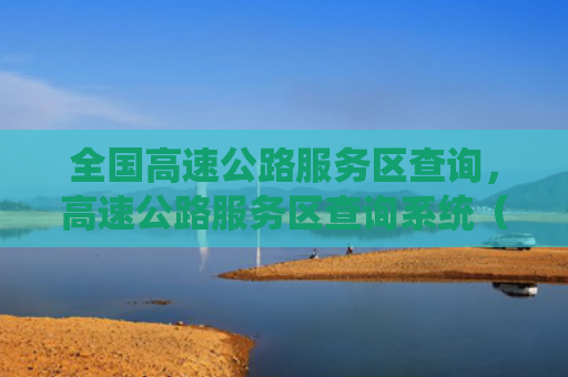 全国高速公路服务区查询，高速公路服务区查询系统（查询服务区高速公路）