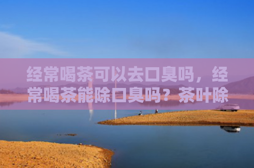 经常喝茶可以去口臭吗，经常喝茶能除口臭吗？茶叶除口臭吗？