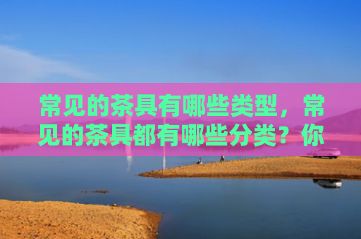 常见的茶具有哪些类型，常见的茶具都有哪些分类？你知道吗