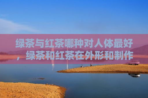 绿茶与红茶哪种对人体最好，绿茶和红茶在外形和制作工艺上有什么区别