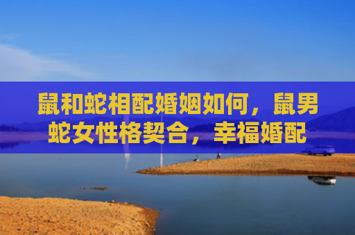 鼠和蛇相配婚姻如何，鼠男蛇女性格契合，幸福婚配
