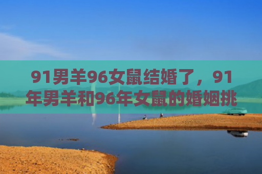91男羊96女鼠结婚了，91年男羊和96年女鼠的婚姻挑战