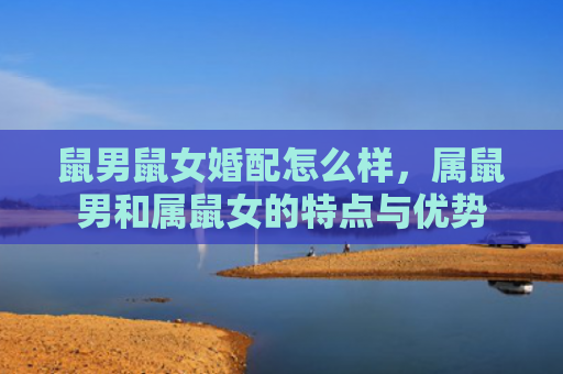 鼠男鼠女婚配怎么样，属鼠男和属鼠女的特点与优势