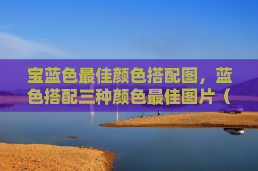 宝蓝色最佳颜色搭配图，蓝色搭配三种颜色最佳图片（宝蓝色最佳搭配）