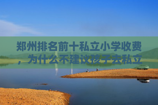 郑州排名前十私立小学收费，为什么不建议孩子去私立学校（为什么不建议孩子去私立学校郑州私立）