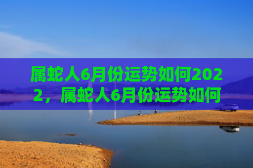 属蛇人6月份运势如何2022，属蛇人6月份运势如何