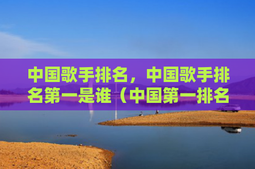 中国歌手排名，中国歌手排名第一是谁（中国第一排名）