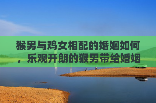 猴男与鸡女相配的婚姻如何，乐观开朗的猴男带给婚姻无尽的乐趣