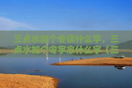 三点水加个令读什么字，三点水加个令字念什么字（三点水加个令读加个令字念）