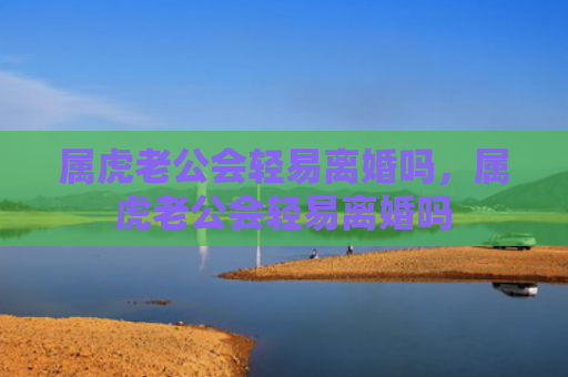 属虎老公会轻易离婚吗，属虎老公会轻易离婚吗