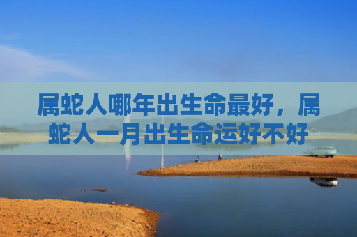 属蛇人哪年出生命最好，属蛇人一月出生命运好不好