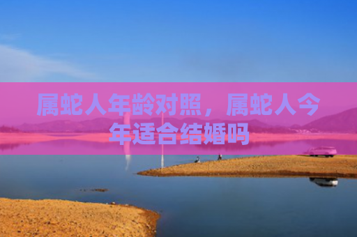 属蛇人年龄对照，属蛇人今年适合结婚吗