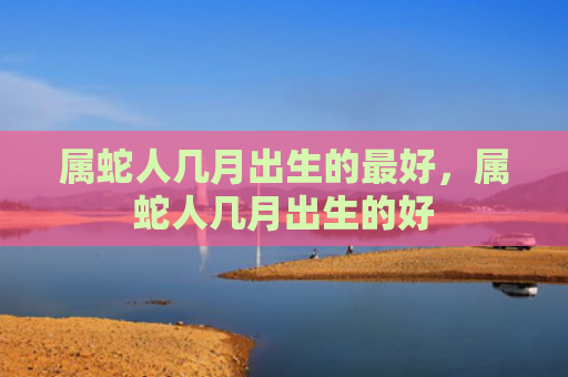 属蛇人几月出生的最好，属蛇人几月出生的好