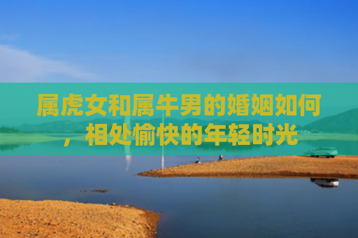 属虎女和属牛男的婚姻如何，相处愉快的年轻时光
