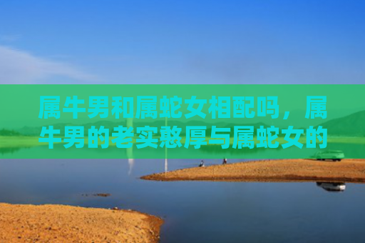 属牛男和属蛇女相配吗，属牛男的老实憨厚与属蛇女的慢热内敛