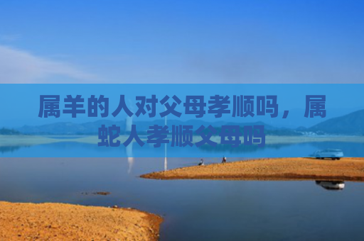 属羊的人对父母孝顺吗，属蛇人孝顺父母吗